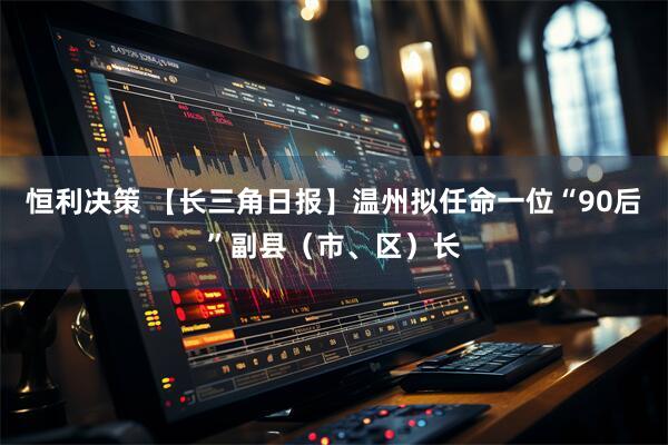 恒利决策 【长三角日报】温州拟任命一位“90后”副县（市、区）长
