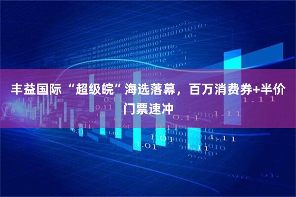 丰益国际 “超级皖”海选落幕，百万消费券+半价门票速冲