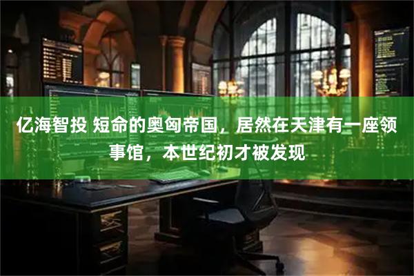 亿海智投 短命的奥匈帝国，居然在天津有一座领事馆，本世纪初才被发现
