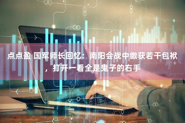 点点盈 国军师长回忆：南阳会战中缴获若干包袱，打开一看全是鬼子的右手