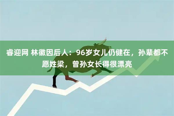 睿迎网 林徽因后人：96岁女儿仍健在，孙辈都不愿姓梁，曾孙女长得很漂亮