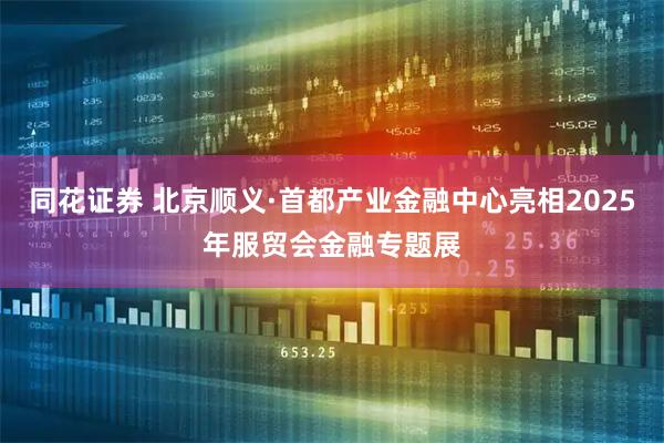 同花证券 北京顺义·首都产业金融中心亮相2025年服贸会金融专题展