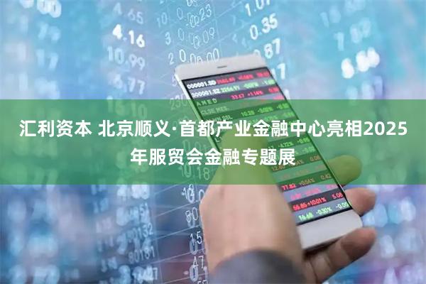 汇利资本 北京顺义·首都产业金融中心亮相2025年服贸会金融专题展