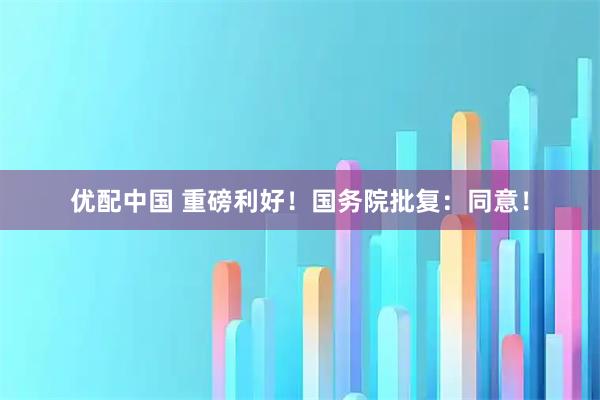 优配中国 重磅利好！国务院批复：同意！