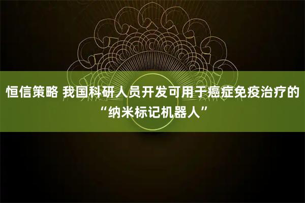 恒信策略 我国科研人员开发可用于癌症免疫治疗的“纳米标记机器人”