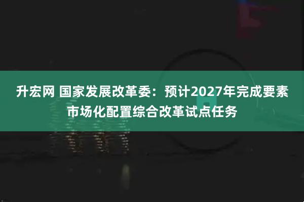 升宏网 国家发展改革委：预计2027年完成要素市场化配置综合改革试点任务