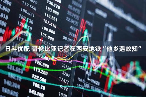 日斗优配 哥伦比亚记者在西安地铁“他乡遇故知”
