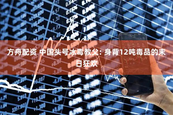 方舟配资 中国头号冰毒教父: 身背12吨毒品的末日狂欢