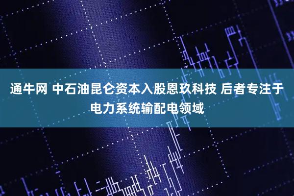 通牛网 中石油昆仑资本入股恩玖科技 后者专注于电力系统输配电领域