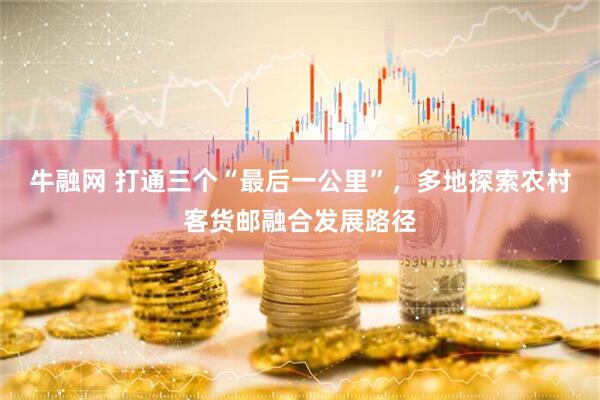 牛融网 打通三个“最后一公里”，多地探索农村客货邮融合发展路径