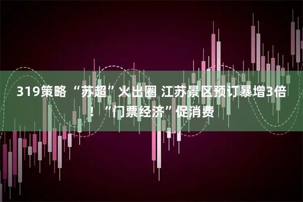 319策略 “苏超”火出圈 江苏景区预订暴增3倍！“门票经济”促消费